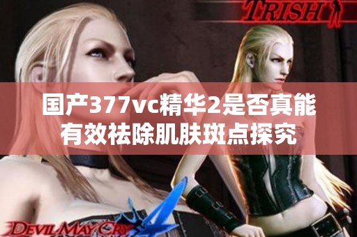 国产377vc精华2是否真能有效祛除肌肤斑点探究