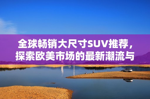 全球畅销大尺寸SUV推荐，探索欧美市场的最新潮流与实力