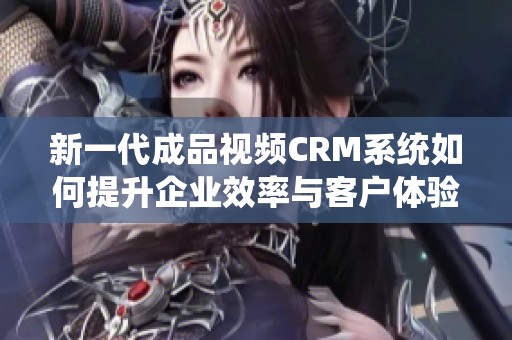 新一代成品视频CRM系统如何提升企业效率与客户体验