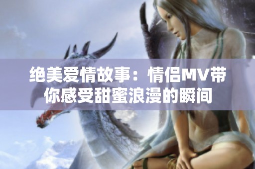 绝美爱情故事：情侣MV带你感受甜蜜浪漫的瞬间