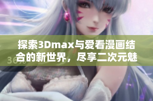 探索3Dmax与爱看漫画结合的新世界，尽享二次元魅力