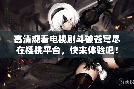 高清观看电视剧斗破苍穹尽在樱桃平台，快来体验吧！