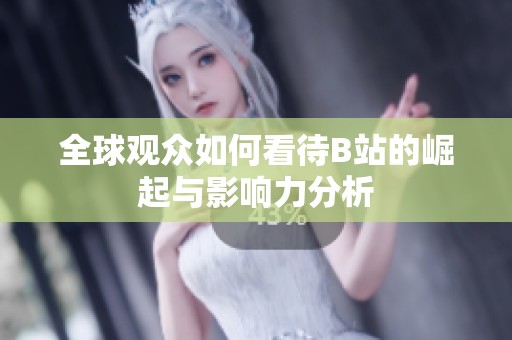 全球观众如何看待B站的崛起与影响力分析