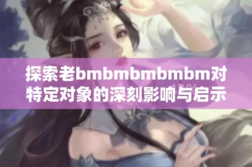 探索老bmbmbmbmbm对特定对象的深刻影响与启示