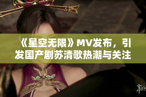 《星空无限》MV发布，引发国产剧苏清歌热潮与关注