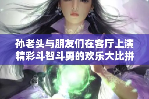 孙老头与朋友们在客厅上演精彩斗智斗勇的欢乐大比拼