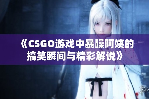 《CSGO游戏中暴躁阿姨的搞笑瞬间与精彩解说》