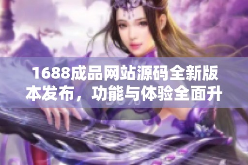 1688成品网站源码全新版本发布，功能与体验全面升级