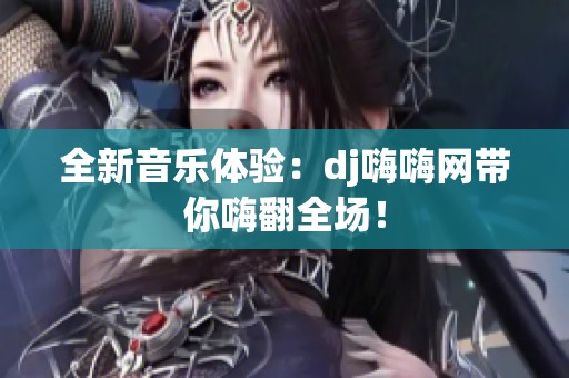 全新音乐体验：dj嗨嗨网带你嗨翻全场！