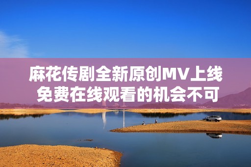 麻花传剧全新原创MV上线 免费在线观看的机会不可错过