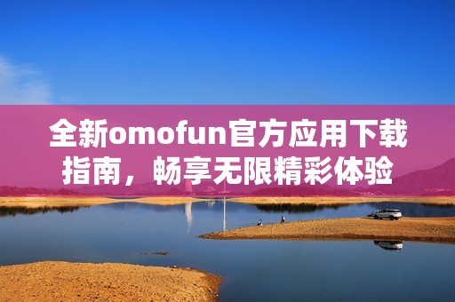 全新omofun官方应用下载指南，畅享无限精彩体验