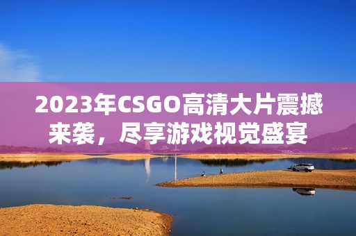 2023年CSGO高清大片震撼来袭，尽享游戏视觉盛宴