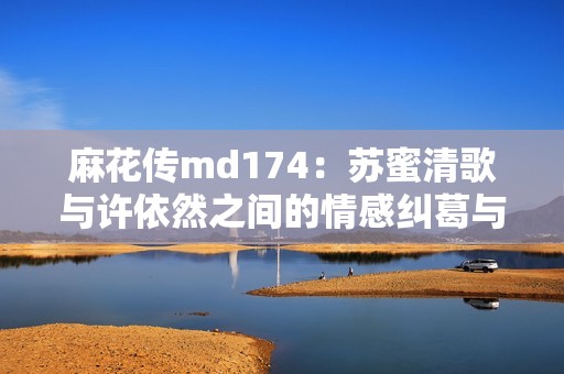 麻花传md174：苏蜜清歌与许依然之间的情感纠葛与探寻