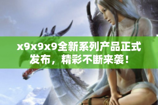 x9x9x9全新系列产品正式发布，精彩不断来袭！