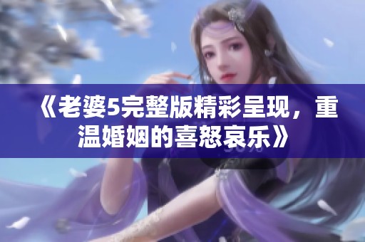 《老婆5完整版精彩呈现，重温婚姻的喜怒哀乐》