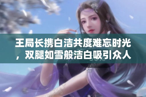 王局长携白洁共度难忘时光，双腿如雪般洁白吸引众人目光