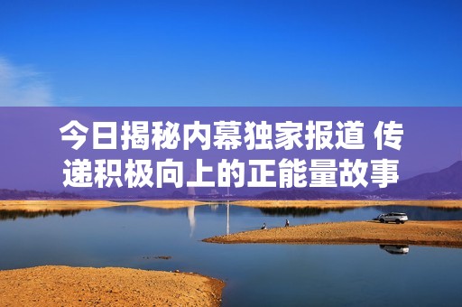 今日揭秘内幕独家报道 传递积极向上的正能量故事