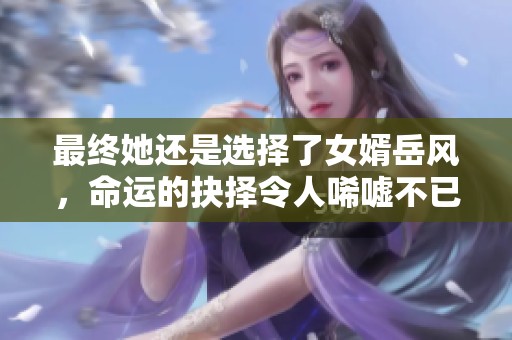 最终她还是选择了女婿岳风，命运的抉择令人唏嘘不已