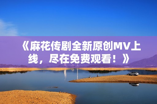 《麻花传剧全新原创MV上线，尽在免费观看！》