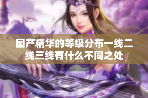 国产精华的等级分布一线二线三线有什么不同之处