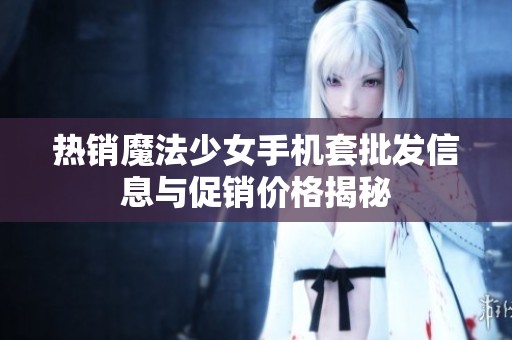 热销魔法少女手机套批发信息与促销价格揭秘