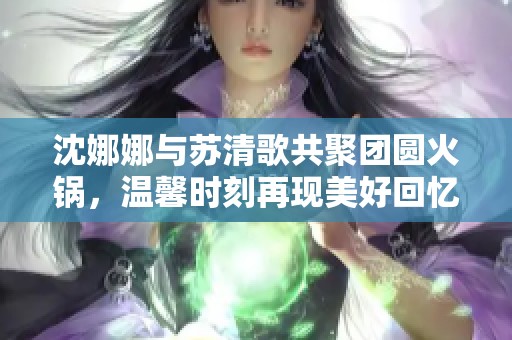 沈娜娜与苏清歌共聚团圆火锅，温馨时刻再现美好回忆