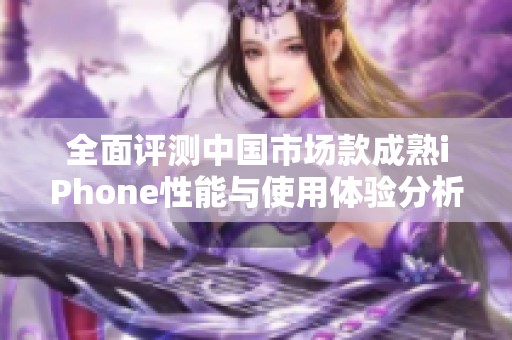 全面评测中国市场款成熟iPhone性能与使用体验分析