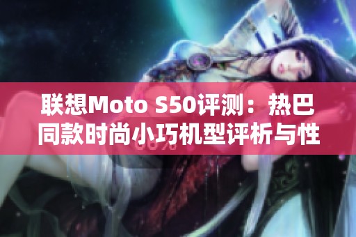 联想Moto S50评测：热巴同款时尚小巧机型评析与性能揭秘