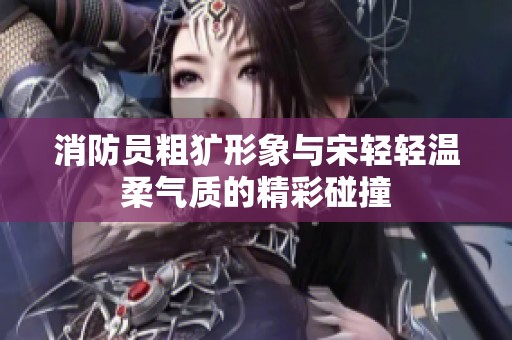 消防员粗犷形象与宋轻轻温柔气质的精彩碰撞