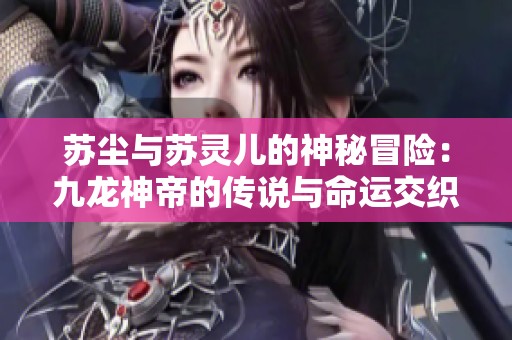 苏尘与苏灵儿的神秘冒险：九龙神帝的传说与命运交织