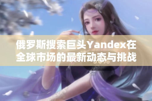 俄罗斯搜索巨头Yandex在全球市场的最新动态与挑战