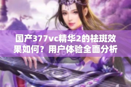 国产377vc精华2的祛斑效果如何？用户体验全面分析