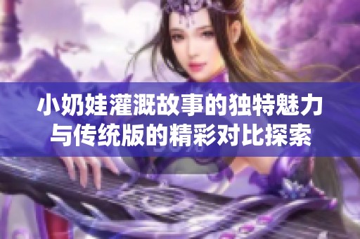 小奶娃灌溉故事的独特魅力与传统版的精彩对比探索