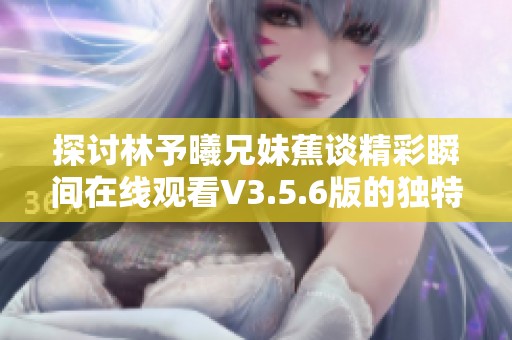 探讨林予曦兄妹蕉谈精彩瞬间在线观看V3.5.6版的独特体验