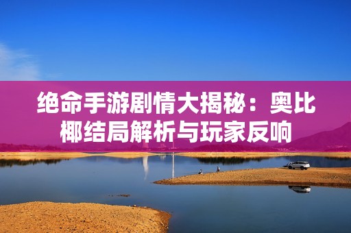 绝命手游剧情大揭秘：奥比椰结局解析与玩家反响