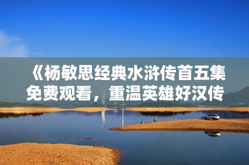 《杨敏思经典水浒传首五集免费观看，重温英雄好汉传奇》