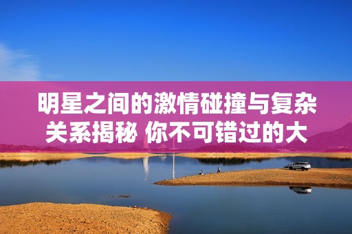 明星之间的激情碰撞与复杂关系揭秘 你不可错过的大胆故事