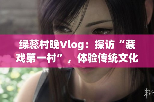 绿蕊村晚Vlog：探访“藏戏第一村”，体验传统文化精髓
