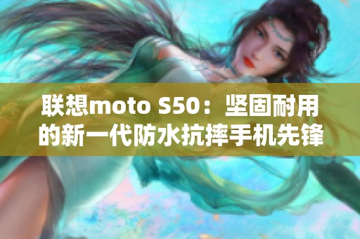 联想moto S50：坚固耐用的新一代防水抗摔手机先锋