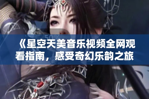 《星空天美音乐视频全网观看指南，感受奇幻乐韵之旅》