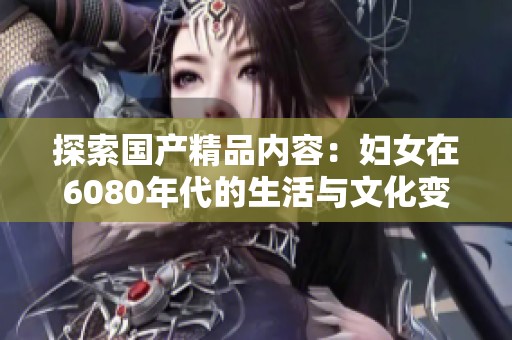 探索国产精品内容：妇女在6080年代的生活与文化变迁