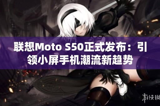 联想Moto S50正式发布：引领小屏手机潮流新趋势