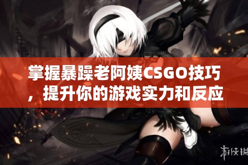 掌握暴躁老阿姨CSGO技巧，提升你的游戏实力和反应速度