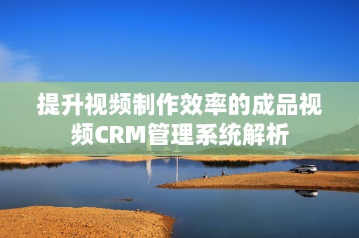 提升视频制作效率的成品视频CRM管理系统解析