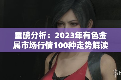 重磅分析：2023年有色金属市场行情100种走势解读