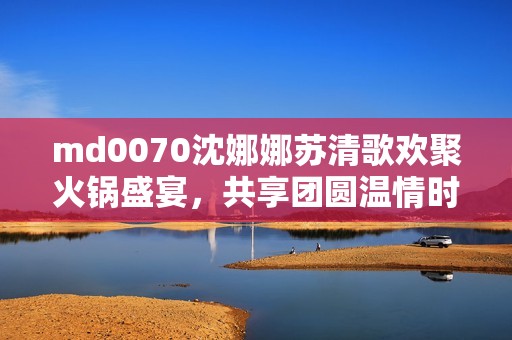 md0070沈娜娜苏清歌欢聚火锅盛宴，共享团圆温情时刻