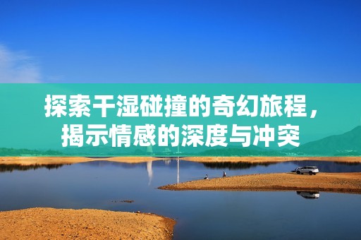 探索干湿碰撞的奇幻旅程，揭示情感的深度与冲突