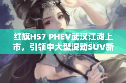 红旗HS7 PHEV武汉江滩上市，引领中大型混动SUV新风尚