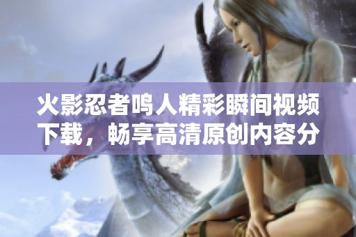 火影忍者鸣人精彩瞬间视频下载，畅享高清原创内容分享