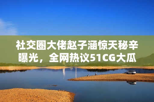 社交圈大佬赵子涵惊天秘辛曝光，全网热议51CG大瓜故事